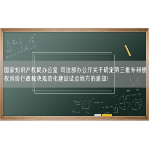 国家知识产权局办公室 司法部办公厅关于确定第三批专利侵权纠纷行政裁决规范化建设试点地方的通知！